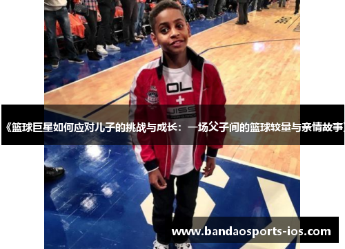 《篮球巨星如何应对儿子的挑战与成长：一场父子间的篮球较量与亲情故事》