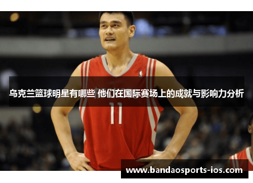 乌克兰篮球明星有哪些 他们在国际赛场上的成就与影响力分析