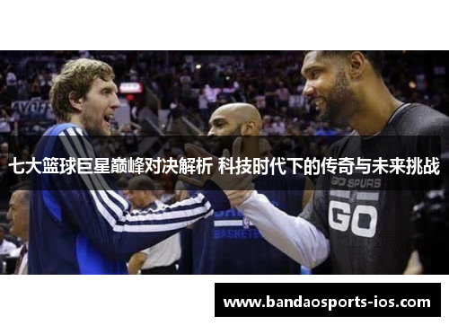 七大篮球巨星巅峰对决解析 科技时代下的传奇与未来挑战