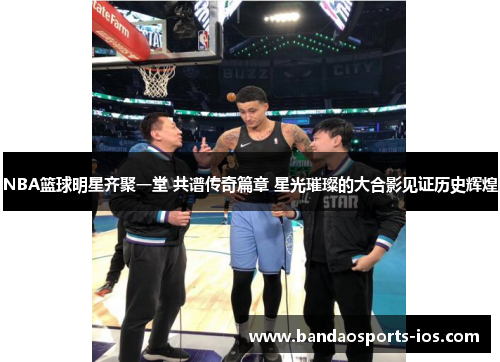NBA篮球明星齐聚一堂 共谱传奇篇章 星光璀璨的大合影见证历史辉煌