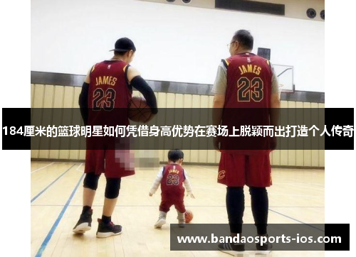 184厘米的篮球明星如何凭借身高优势在赛场上脱颖而出打造个人传奇