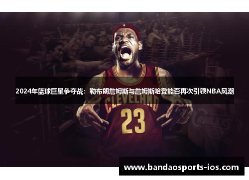 2024年篮球巨星争夺战：勒布朗詹姆斯与詹姆斯哈登能否再次引领NBA风潮