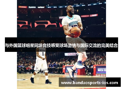 与外国篮球明星同场竞技感受球场激情与国际交流的完美结合
