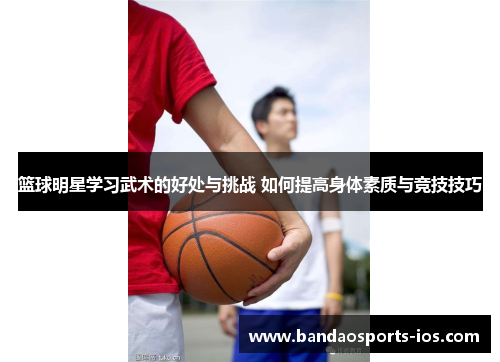 篮球明星学习武术的好处与挑战 如何提高身体素质与竞技技巧