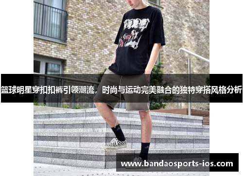 篮球明星穿扣扣裤引领潮流，时尚与运动完美融合的独特穿搭风格分析