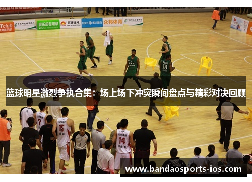 篮球明星激烈争执合集：场上场下冲突瞬间盘点与精彩对决回顾