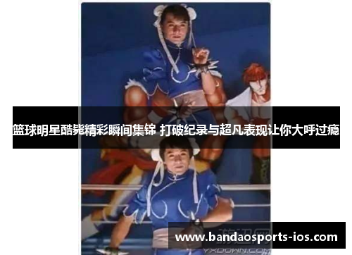 篮球明星酷毙精彩瞬间集锦 打破纪录与超凡表现让你大呼过瘾