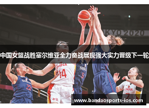 中国女篮战胜塞尔维亚全力奋战展现强大实力晋级下一轮