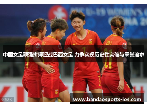 中国女足顽强拼搏迎战巴西女足 力争实现历史性突破与荣誉追求