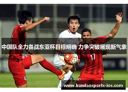 中国队全力备战东亚杯目标明确 力争突破展现新气象