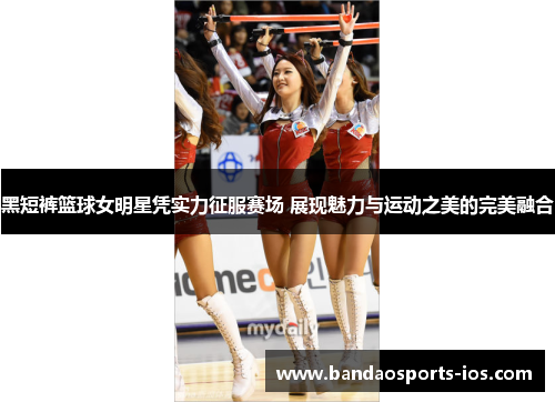 黑短裤篮球女明星凭实力征服赛场 展现魅力与运动之美的完美融合