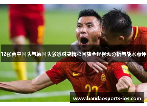 12强赛中国队与韩国队激烈对决精彩回放全程视频分析与战术点评