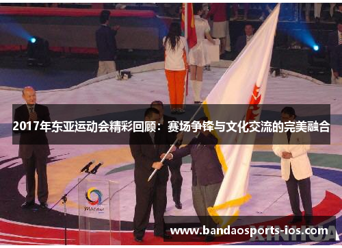 2017年东亚运动会精彩回顾：赛场争锋与文化交流的完美融合